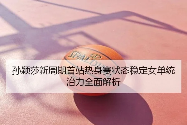 孙颖莎新周期首站热身赛状态稳定女单统治力全面解析