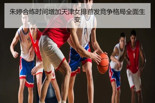 朱婷合练时间增加天津女排首发竞争格局全面生变