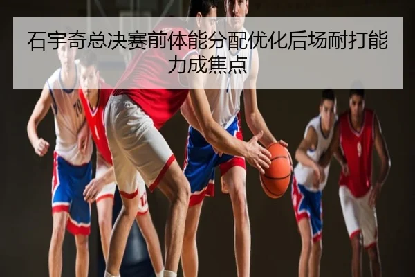 石宇奇总决赛前体能分配优化后场耐打能力成焦点