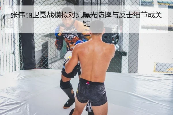 张伟丽卫冕战模拟对抗曝光防摔与反击细节成关键