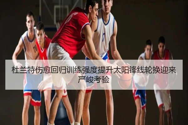 杜兰特伤愈回归训练强度提升太阳锋线轮换迎来严峻考验