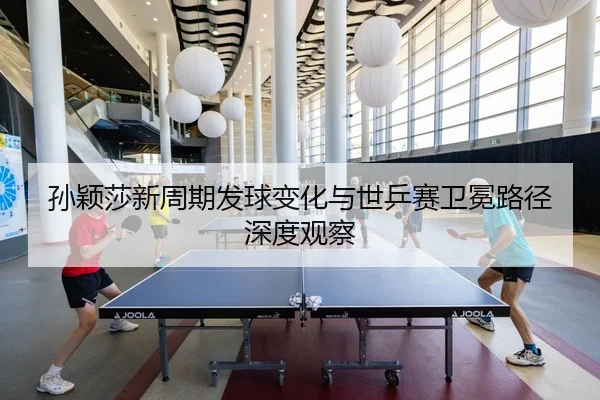 孙颖莎新周期发球变化与世乒赛卫冕路径深度观察