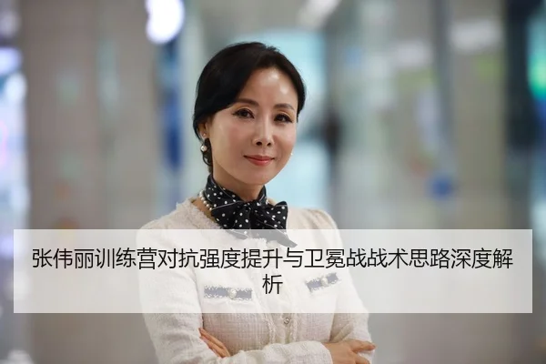 张伟丽训练营对抗强度提升与卫冕战战术思路深度解析