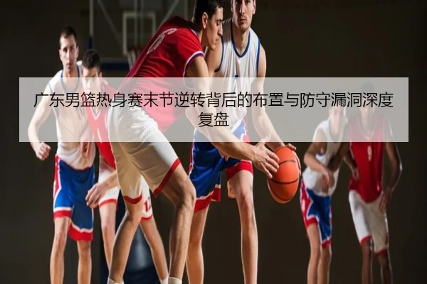 广东男篮热身赛末节逆转背后的布置与防守漏洞深度复盘