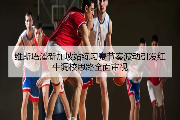 维斯塔潘新加坡站练习赛节奏波动引发红牛调校思路全面审视